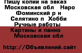  Пишу копии на заказ.  - Московская обл., Наро-Фоминский р-н, Селятино п. Хобби. Ручные работы » Картины и панно   . Московская обл.